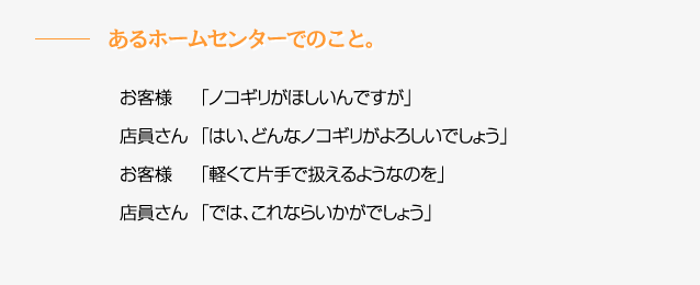 あるホームセンターでのこと。　お客様「ノコギリがほしいんですが」　店員さん「はい、どんなノコギリがよろしいでしょう」　お客様「軽くて片手で扱えるようなものを」　店員さん「では、これならいかがでしょう」