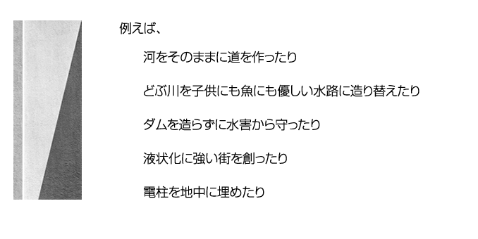例えば、河をそのままに道をつくったり　どぶ川を子供にも魚にも優しい水路に造り変えたり　ダムを造らずに水害から守ったり　液状化に強い街を創ったり　電柱を地中に埋めたり