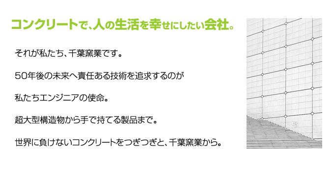 コンクリートで、人の生活を幸せにしたい会社。　それが私たち、千葉窯業です。　50年後の未来へ責任ある技術を追求するのが私たちエンジニアの使命。　超大型構造物から手で持てる製品まで。　世界に負けないコンクリートをつぎつぎと、千葉窯業から。