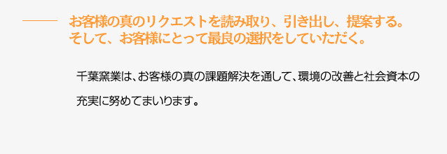 お客様の真のリクエストを読み取り、引き出し、提案する。そして、お客様にとって最良の選択をしていただく。　千葉窯業は、お客様の真の課題解決を通して、環境の改善と社会資本の充実に努めてまいります。