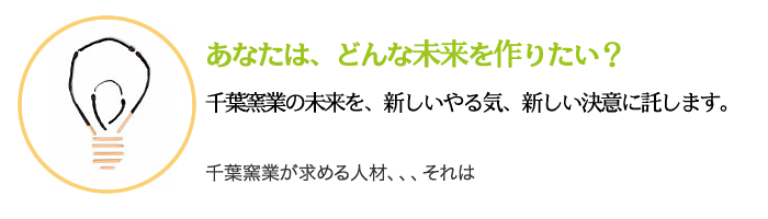あなたは、どんな未来を作りたい? 千葉窯業の未来を、新しいやる気、新しい決意に託します。 千葉窯業が求める人材、、、それは